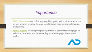 Importance
• SEO is important not only for getting high quality visitors from search, but
it’s also a way to improve the user-friendliness of your website and increase
its credibility.
• Search engines are using complex algorithms to determine which pages to
include in their index and the order they show these pages in the search
results.
 