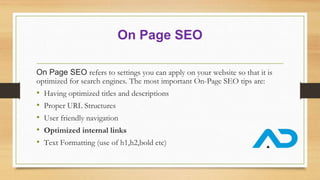 On Page SEO
On Page SEO refers to settings you can apply on your website so that it is
optimized for search engines. The most important On-Page SEO tips are:
• Having optimized titles and descriptions
• Proper URL Structures
• User friendly navigation
• Optimized internal links
• Text Formatting (use of h1,h2,bold etc)
 