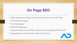 On Page SEO
• Image optimization (image size, proper image names, use of ALT tag)
• User friendly 404 pages
• Fast loading pages
• Mobile Friendly pages
• Top quality fresh content (This is always the most important SEO factor!)
• External links (no broken links or links to ‘bad’ sites)
 