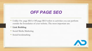OFF PAGE SEO
• Unlike On- page SEO, Off-page SEO refers to activities you can perform
outside the boundaries of your website. The most important are:
• Link Building
• Social Media Marketing
• Social bookmarking
 