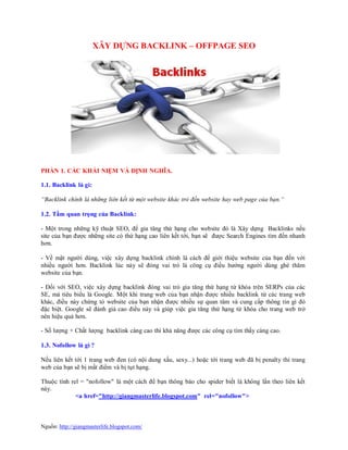 Nguồn: http://giangmasterlife.blogspot.com/
XÂY DỰNG BACKLINK – OFFPAGE SEO
PHẦN 1. CÁC KHÁI NIỆM VÀ ĐỊNH NGHĨA.
1.1. Backlink là gì:
“Backlink chính là những liên kết từ một website khác trỏ đến website hay web page của bạn.“
1.2. Tầm quan trọng của Backlink:
- Một trong những kỹ thuật SEO, để gia tăng thứ hạng cho website đó là Xây dựng Backlinks nếu
site của bạn được những site có thứ hạng cao liên kết tới, bạn sẽ được Search Engines tìm đến nhanh
hơn.
- Về mặt người dùng, việc xây dựng backlink chính là cách để giới thiệu website của bạn đến với
nhiều người hơn. Backlink lúc này sẽ đóng vai trò là công cụ điều hướng người dùng ghé thăm
website của bạn.
- Đối với SEO, việc xây dựng backlink đóng vai trò gia tăng thứ hạng từ khóa trên SERPs của các
SE, mà tiêu biểu là Google. Một khi trang web của bạn nhận được nhiều backlink từ các trang web
khác, điều này chứng tỏ website của bạn nhận được nhiều sự quan tâm và cung cấp thông tin gì đó
đặc biệt. Google sẽ đánh giá cao điều này và giúp việc gia tăng thứ hạng từ khóa cho trang web trở
nên hiệu quả hơn.
- Số lượng + Chất lượng backlink càng cao thì khả năng được các công cụ tìm thấy càng cao.
1.3. Nofollow là gì ?
Nếu liên kết tới 1 trang web đen (có nội dung xấu, sexy...) hoặc tới trang web đã bị penalty thì trang
web của bạn sẽ bị mất điểm và bị tụt hạng.
Thuộc tính rel = "nofollow" là một cách để bạn thông báo cho spider biết là không lần theo liên kết
này.
<a href="http://giangmasterlife.blogspot.com" rel="nofollow">
 