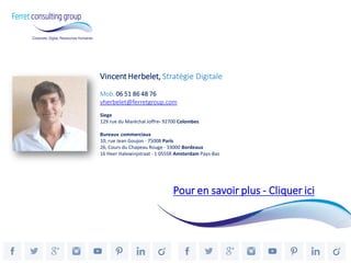 Vincent Herbelet, Stratégie Digitale 
Mob. 06 51 86 48 76 
vherbelet@ferretgroup.com 
Siege 
129 rue du Maréchal Joffre- 92700 Colombes 
Bureaux commerciaux 
10, rue Jean Goujon - 75008 Paris 
26, Cours du Chapeau Rouge - 33000 Bordeaux 
16 Heer Halewinjstraat - 1 055SR Amsterdam Pays-Bas 
Pour en savoir plus - Cliquer ici 