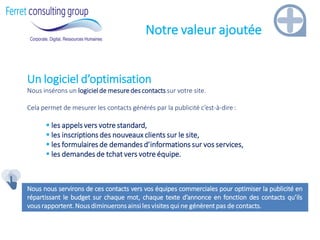 Notre valeur ajoutée 
Un logiciel d’optimisation Nous insérons un logiciel de mesure des contacts sur votre site. Cela permet de mesurer les contacts générés par la publicité c’est-à-dire : 
 les appels vers votre standard, 
 les inscriptions des nouveaux clients sur le site, 
 les formulaires de demandes d’informations sur vos services, 
 les demandes de tchat vers votre équipe. Nous nous servirons de ces contacts vers vos équipes commerciales pour optimiser la publicité en répartissant le budget sur chaque mot, chaque texte d’annonce en fonction des contacts qu’ils vous rapportent. Nous diminuerons ainsi les visites qui ne génèrent pas de contacts.  