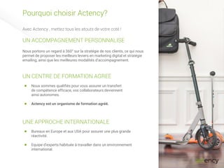Pourquoi choisir Actency?
Avec Actency , mettez tous les atouts de votre coté !
Nous portons un regard à 360° sur la stratégie de nos clients, ce qui nous
permet de proposer les meilleurs leviers en marketing digital et stratégie
emailing, ainsi que les meilleures modalités d’accompagnement.
UN ACCOMPAGNEMENT PERSONNALISE
UN CENTRE DE FORMATION AGREE
Nous sommes qualifiés pour vous assurer un transfert
de compétence efficace, vos collaborateurs deviennent
ainsi autonomes.
Actency est un organisme de formation agréé.
UNE APPROCHE INTERNATIONALE
Bureaux en Europe et aux USA pour assurer une plus grande
réactivité.
Equipe d’experts habituée à travailler dans un environnement
international.
 