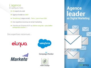 L’agence
En quelques mots..
80 experts du web
Agence fondée en 2007
Strasbourg ( siège social) , Paris , Lyon et aux USA
Une expertise reconnue en email marketing
Classée par l’Express & EY au 66ème rang des « plus belles
entreprises d'avenir »
Des expertises reconnues ..
 