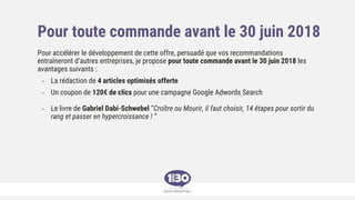Pour toute commande avant le 30 juin 2018
Pour accélérer le développement de cette offre, persuadé que vos recommandations
entraîneront d’autres entreprises, je propose pour toute commande avant le 30 juin 2018 les
avantages suivants :
- La rédaction de 4 articles optimisés offerte
- Un coupon de 120€ de clics pour une campagne Google Adwords Search
- Le livre de Gabriel Dabi-Schwebel “Croître ou Mourir, il faut choisir, 14 étapes pour sortir du
rang et passer en hypercroissance ! ”
 