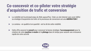 Co-concevoir et co-piloter votre stratégie
d’acquisition de trafic et conversion
► La visibilité est le principal enjeu du Web aujourd’hui. Créer un site Internet sans avoir défini
sa stratégie d'acquisition de trafic et le processus de conversion est une ABERRATION !
► Le contenu - en qualité et en quantité - est la clé de cette visibilité.
► Cette offre associe le conseil pour concevoir la bonne stratégie, l’accompagnement pour la
création de votre machine à vendre et le pilotage dans le temps pour assurer une croissance
rapide de votre activité
 