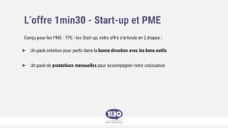 L’offre 1min30 - Start-up et PME
Conçu pour les PME - TPE - les Start-up, cette offre s’articule en 2 étapes :
► Un pack création pour partir dans la bonne direction avec les bons outils
► Un pack de prestations mensuelles pour accompagner votre croissance
 