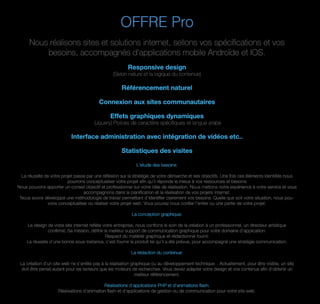 OFFRE Pro
Nous réalisons sites et solutions internet, sellons vos spéciﬁcations et vos
besoins, accompagnés d'applications mobile Androïde et IOS.
Responsive design
(Selon nature et la logique du contenue)
Référencement naturel
Connexion aux sites communautaires
Effets graphiques dynamiques
(Jquery) Polices de caractère spéciﬁques et langue arabe
Interface administration avec intégration de vidéos etc..
Statistiques des visites
L'etude des besoins:
La réussite de votre projet passe par une réﬂexion sur la stratégie de votre démarche et ses objectifs. Une fois ces éléments identiﬁés nous
pourrons conceptualiser votre projet aﬁn qu’il réponde le mieux à vos ressources et besoins
Nous pouvons apporter un conseil objectif et professionnel sur votre idée de réalisation. Nous mettons notre expérience à votre service et vous
accompagnons dans la planiﬁcation et la réalisation de vos projets Internet.
Nous avons développé une méthodologie de travail permettant d’identiﬁer clairement vos besoins. Quelle que soit votre situation, nous pou-
vons conceptualiser ou réaliser votre projet web. Vous pouvez nous conﬁer l’entier ou une partie de votre projet.
La conception graphique:
Le design de votre site internet reﬂète votre entreprise, nous conﬁons le soin de la création à un professionnel, un directeur artistique
conﬁrmé, Sa mission, déﬁnir le meilleur support de communication graphique pour votre domaine d'application.
Respect du matériel graphique et rédactionnel fourni:
La réussite d'une bonne sous-traitance, c'est fournir le produit tel qu'il a été prévue, pour accompagné une stratégie communication.
La rédaction du contenue:
La création d’un site web ne s’arrête pas à la réalisation graphique ou au développement technique. . Actuellement, pour être visible, un site
doit être pensé autant pour les lecteurs que les moteurs de recherches. Vous devez adapter votre design et vos contenus aﬁn d’obtenir un
meilleur référencement.
Réalisations d'applications PHP et d'animations ﬂash:
Réalisations d'animation ﬂash et d'applications de gestion ou de communication pour votre site web.
 