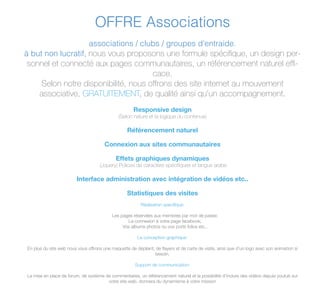 OFFRE Associations
associations / clubs / groupes d'entraide.
à but non lucratif, nous vous proposons une formule spéciﬁque, un design per-
sonnel et connecté aux pages communautaires, un référencement naturel efﬁ-
cace.
Selon notre disponibilité, nous offrons des site internet au mouvement
associative, GRATUITEMENT, de qualité ainsi qu'un accompagnement.
Responsive design
(Selon nature et la logique du contenue)
Référencement naturel
Connexion aux sites communautaires
Effets graphiques dynamiques
(Jquery) Polices de caractère spéciﬁques et langue arabe
Interface administration avec intégration de vidéos etc..
Statistiques des visites
Réalisation speciﬁque:
Les pages réservées aux membres par mot de passe;
La connexion à votre page facebook;
Vos albums photos ou vos ports folios etc..
La conception graphique:
En plus du site web nous vous offrons une maquette de dépliant, de ﬂayers et de carte de visite, ainsi que d'un logo avec son animation si
besoin.
Support de communication:
La mise en place de forum, de système de commentaires, un référencement naturel et la possibilité d'inclure des vidéos depuis youtub sur
votre site web, donnera du dynamisme à votre mission
 