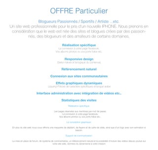 OFFRE Particulier
Blogueurs Passionnés / Sportifs / Artiste ...etc.
Un site web professionnelle pour le pris d'un nouvelle IPHONE. Nous prenons en
considération que le web est née des sites et blogues crées par des passion-
nés, des blogueurs et des amateurs de certains domaines.
Réalisation spéciﬁque
La connexion à votre page facebook;
Vos albums photos ou vos ports folios etc.
Responsive design
(Selon nature et la logique du contenue)
Référencement naturel
Connexion aux sites communautaires
Effets graphiques dynamiques
(Jquery) Polices de caractère spéciﬁques et langue arabe
Interface administration avec intégration de vidéos etc..
Statistiques des visites
Réalisation speciﬁque:
Les pages réservées aux membres par mot de passe;
La connexion à votre page facebook;
Vos albums photos ou vos ports folios etc..
La conception graphique:
En plus du site web nous vous offrons une maquette de dépliant, de ﬂayers et de carte de visite, ainsi que d'un logo avec son animation si
besoin.
Support de communication:
La mise en place de forum, de système de commentaires, un référencement naturel et la possibilité d'inclure des vidéos depuis youtub sur
votre site web, donnera du dynamisme à votre mission
 