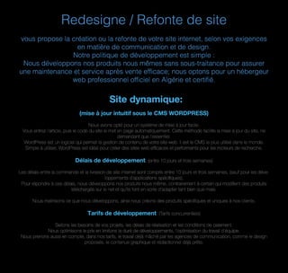 Redesigne / Refonte de site
vous propose la création ou la refonte de votre site internet, selon vos exigences
en matière de communication et de design.
Notre politique de développement est simple :
Nous développons nos produits nous mêmes sans sous-traitance pour assurer
une maintenance et service après vente efficace; nous optons pour un hébergeur
web professionnel officiel en Algérie et certifié.
Site dynamique:
(mise à jour intuitif sous le CMS WORDPRESS)
Nous avons opté pour un système de mise à jour facile.
Vous entrez l'article, puis le code du site le met en page automatiquement. Cette méthode facilite la mise à jour du site, ne
demandant que l'essentiel.
WordPress est un logiciel qui permet la gestion de contenu de votre site web. Il est le CMS le plus utilisé dans le monde.
Simple à utiliser, WordPress est idéal pour créer des sites web efﬁcaces et performants pour les moteurs de recherche.
Délais de développement: (entre 10 jours et trois semaines)
Les délais entre la commande et la livraison de site internet sont compris entre 10 jours et trois semaines, (sauf pour les déve-
loppements d'applications spéciﬁques);
Pour répondre à ces délais, nous développons nos produits nous même, contrairement à certain qui modiﬁent des produits
téléchargés sur le net et qu’ils font en sorte d’adapter tant bien que male.
Nous maitrisons ce que nous développons, ainsi nous créons des produits spéciﬁques et uniques à nos clients.
Tarifs de développement: (Tarifs concurrentiels)
Sellons les besoins de vos projets, les délais de réalisation et les conditions de paiement.
Nous optimisons le prix en limitons la duré de développements, l'optimisation du travail d'équipe.
Nous prenons aussi en compte, dans nos tarifs, le travail déjà mâché par les agences de communication, comme le design
proposés, le contenue graphique et rédactionnel déjà prêts.
 
