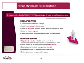 Forger et partager nos convictions



Prérequis : sécuriser la PRISE EN MAIN du projet par la maîtrise de l’environnement

                                                                            Les fondamentaux constituent notre socle



                  Comprendre les divers enjeux du projet
                  Asseoir le périmètre et le délai du projet
                  Estimer les ressources (hommes, moyens et budget) associées au projet
                  Evaluer les risques du projet
                  Garantir la production des livrables avec le niveau de qualité attendu




                  Adaptation de notre démarche à l’environnement client
                  (sécurisation des indicateurs et facteurs clés, selon une culture projet forte et flexible)

                  Mise en place d’une structure organisationnelle « sur-mesure »
                  Garantie d’un haut niveau de cadrage initial de projet
                  Pilotage fin du projet sur des axes convenus avec le client
                  Gestion rigoureuse et transparente des risques



                                                             10
 
