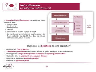 Notre démarche
                            L’intelligence collective (1/3)



« Innovative Projet Management » propose une vision
innovante pour :
    •    L’organisation
    •    La planification
    •    Le suivi
    •    La maîtrise de tous les aspects du projet
    •    Le maintien de la motivation de tous les acteurs de
         façon à atteindre les objectifs fixés dans les critères
         définis de coûts, délais et qualité




                                      Quels sont les bénéfices de cette approche ?
•       Améliorer le « Time to Market »
•       S’adapter en permanence aux nouveaux besoins en gérant les risques et les coûts associés
•       Développer des usages techniquement réalisables et économiquement viables
•       Clarifier les rôles et optimiser le processus de décision
•       Objectiver la réalité pour éclairer la décision
•       Renforcer la dynamique projet


                                                                   19
 