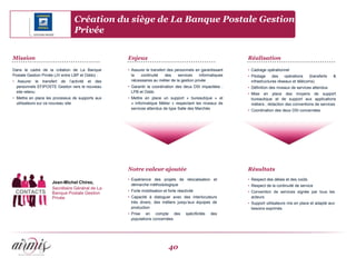 Création du siège de La Banque Postale Gestion
                                Privée


Mission                                           Enjeux                                                   Réalisation

Dans le cadre de la création de La Banque         • Assurer le transfert des personnels en garantissant    • Cadrage opérationnel
Postale Gestion Privée (JV entre LBP et Oddo) :     la   continuité     des    services    informatiques   • Pilotage     des    opérations   (transferts   &
• Assurer le transfert de l’activité et des         nécessaires au métier de la gestion privée               infrastructures réseaux et télécoms)
  personnels EFIPOSTE Gestion vers le nouveau     • Garantir la coordination des deux DSI impactées :      • Définition des niveaux de services attendus
  site retenu                                       LPB et Oddo                                            • Mise en place des moyens de support
• Mettre en place les processus de supports aux   • Mettre en place un support « bureautique » et            bureautique et de support aux applications
  utilisateurs sur ce nouveau site                  « Informatique Métier » respectant les niveaux de        métiers ; rédaction des conventions de services
                                                    services attendus de type Salle des Marchés            • Coordination des deux DSI concernées




                                                  Notre valeur ajoutée                                     Résultats
                                                  • Expérience des projets de relocalisation et            • Respect des délais et des coûts
                    Jean-Michel Chirez,
                                                    démarche méthodologique                                • Respect de la continuité de service
                    Secrétaire Général de La
 CONTACTS                                         • Forte mobilisation et forte réactivité                 • Convention de services signée par tous les
                    Banque Postale Gestion
                    Privée                        • Capacité à dialoguer avec des interlocuteurs             acteurs
                                                    très divers, des métiers jusqu’aux équipes de          • Support utilisateurs mis en place et adapté aux
                                                    production                                               besoins exprimés
                                                  • Prise en compte des              spécificités   des
                                                    populations concernées




                                                                          40
 