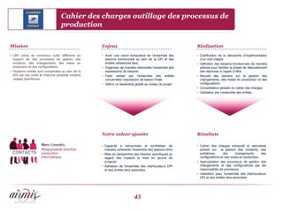 Cahier des charges outillage des processus de
                                   production

Mission                                             Enjeux                                                Réalisation

• LBP utilise de nombreux outils différents en      • Avoir une vision exhaustive de l’ensemble des       • Clarification de la démarche d’implémentation
  support de ses processus de gestion des             besoins fonctionnels au sein de la DPI et des         d’un outil intégré.
  incidents, des changements, des mises en            entités utilisatrices tiers.                        • Définition des besoins fonctionnels de manière
  production et des configurations.                 • Organiser de manière rationnelle l’ensemble des       précise pour faciliter la phase de dépouillement
• Plusieurs entités sont concernées au sein de la     expressions de besoins.                               des réponses à l’appel d’offre.
  DSI par ces outils et chacune possède certains    • Faire valider par l’ensemble des entités            • Recueil des besoins sur la gestion des
  usages spécifiques.                                 concernées l’expression de besoin finale.             changements, des mises en production et des
                                                    • Définir un leadership global au niveau du projet;     configurations.
                                                                                                          • Consolidation globale du cahier des charges.
                                                                                                          • Validation par l’ensemble des entités.




                                                    Notre valeur ajoutée                                  Résultats

                     Marc Limodin,                  • Capacité à hiérarchiser et synthétiser de           • Cahier des charges exhaustif et rationalisé
                     Responsable direction            manière cohérente l’ensemble des besoins émis         portant sur la gestion des incidents, des
 CONTACTS            production                     • Mise en perspective des besoins spécifiques au        problèmes,       des      changements      des
                     informatique                     regard des impacts la mise en œuvre de                configurations et des mises en production.
                                                      progiciel                                           • Appropriation des processus de gestion des
                                                    • Adhésion de l’ensemble des interlocuteurs DPI         changements et des configurations par les
                                                      et des entités tiers associées.                       responsables de processus.
                                                                                                          • Validation avec l’ensemble des interlocuteurs
                                                                                                            DPI et des entités tiers associées.




                                                                          45
 