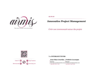 12.10.12


Innovative Project Management


Créer une communauté autour des projets




Vos INTERLOCUTEURS

  Jean-Marc Jourdan Frédéric Lecompte
  Manager                      Manager
  Jean-marc.jourdan@airmis.com Frederic.lecompte@airmis.com
  +33 (0)6 76 97 17 40         +33 (0)6 07 45 73 83
 