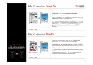 HP media SA
Régie d’espaces publicitaires
offrant un large éventail de supports
pour des campagnes sur mesure
Notre offre combinée Regular Pro
3
Cette offre vous permet de cibler à la fois les entreprises
genevoises et les entreprises suisses romandes.
Le rythme de parution de chacun des 2 supports vous permet
d’être au plus proche de votre lancement de produit, ouverture
d’agence ou promotion à mettre en avant.
La fréquence de parution de chacun des 2 supports (bimensuel
pour le journal Entreprise Romande et bimestriel pour le journal
HR Today) vous permet d’avoir la récurrence qui va vous
garantir le meilleur résultat en terme de visibilité et
d’impact.
Notre offre combinée Silver Pro
Cette offre vous permet de cibler à la fois les entreprises
genevoises et les entreprises suisses romandes.
Deux fois par an, le magazine Entreprise Romande aborde de
façon approfondie une thématique choisie par la FER et est un
support très qualitatif avec sa reliure dos carré collé.
La combinaison du magazine Entreprise Romande et du journal
HR Today vous permet de vous inscrire durablement dans
l’esprit des patrons genevois et des DRH suisses romands.
Idéal pour votre communication institutionnelle.
Lectorat: 63’400
Lectorat: 63’400
 