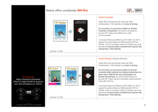 HP media SA
Régie d’espaces publicitaires
offrant un large éventail de supports
pour des campagnes sur mesure
Notre offre combinée RH Pro
4
Version française:
Cette offre vous permet de cibler les DRH
d’entreprises >100 salariés sur toute la Suisse.
Si vous êtes un annonceur établi en Suisse
romande uniquement, la version romande du
journal HR Today sera idéale pour votre
communication
L’annuaire Resource fêtera sa 20e édition en 2015;
support incontournable du référencement RH en
Suisse, il est un ouvrage unique et bilingue qui vous
permet de communiquer durablement auprès des
entreprises >100 salariés.
Version bilingue français-allemand:
Cette offre vous permet de cibler les DRH
d’entreprises >100 salariés sur toute la Suisse.
Si vous êtes un annonceur établi en Suisse
romande déjà implanté en Suisse alémanique ou
ayant pour objectif de vous développer en
Suisse alémanique, la version alémanique du
journal HR Today viendra compléter judicieusement
notre offre RH Pro.
L’annuaire Resource fêtera sa 20e édition en 2015;
support incontournable du référencement RH en
Suisse, il est un ouvrage unique et bilingue qui vous
permet de communiquer durablement auprès des
entreprises >100 salariés.
Lectorat: 13’400
Lectorat: 21’200
 