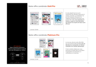 HP media SA
Régie d’espaces publicitaires
offrant un large éventail de supports
pour des campagnes sur mesure
Notre offre combinée Gold Pro
5
Si votre objectif est de couvrir
l’ensemble des décideurs genevois et
suisses romands, la combinaison du
journal Entreprise Romande, du
magazine Entreprise Romande et du
journal HR Today vous apportera le
meilleur impact et vous permettra
de marquer les esprits de façon plus
efficace
Notre offre combinée Platinium Pro
Le nec plus ultra de notre offre B2B,
qui vous permet d’être vu et lu par les
décideurs en entreprise, en Suisse
romande et en Suisse alémanique.
C’est la solution idéale pour vous
annonceur qui êtes dans la formation,
l’organisation de séminaires, le
consulting ou le coaching.
Lectorat: 81’200
Lectorat: 63’400
 