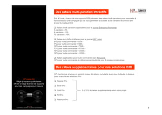 HP media SA
Régie d’espaces publicitaires
offrant un large éventail de supports
pour des campagnes sur mesure
Des rabais multi-parution attractifs
7
Pris à l’unité, chacun de nos supports B2B prévoient des rabais multi-parutions pour vous aider à
faire le choix d’une campagne qui va vous permettre d’accéder à une certaine récurrence afin
d’avoir le meilleur ROI:
Rabais multi-parutions applicables pour le journal Entreprise Romande:
3 parutions -5%
6 parutions -10%
10 parutions -15%
Rabais sur chiffre d’affaires pour le journal HR Today:
5% pour toute commande >3’000.-
7% pour toute commande >5’000.-
10% pour toute commande >7’000.-
12% pour toute commande >10’000.-
14% pour toute commande >12’000.-
16% pour toute commande >14’000.-
Rabais applicables pour toute commande dans Resource :
10% pour toute commande de référencement/publicité pour 2 années consécutives
Des rabais supplémentaires pour nos solutions B2B
HP media vous propose un second niveau de rabais, cumulable avec ceux indiqués ci-dessus,
pour chacune des solutions Pro:
Regular Pro
Silver Pro
Gold Pro 5 à 15% de rabais supplémentaire selon votre projet
RH Pro
Platinium Pro
 
