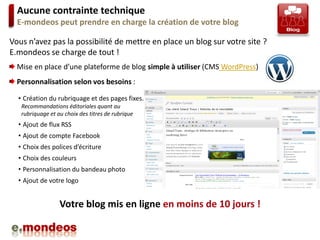 Aucune contrainte technique
  E-mondeos peut prendre en charge la création de votre blog

Vous n’avez pas la possibilité de mettre en place un blog sur votre site ?
E.mondeos se charge de tout !
  Mise en place d’une plateforme de blog simple à utiliser (CMS WordPress)
  Personnalisation selon vos besoins :

  • Création du rubriquage et des pages fixes.
   Recommandations éditoriales quant au
   rubriquage et au choix des titres de rubrique
  • Ajout de flux RSS
  • Ajout de compte Facebook
  • Choix des polices d’écriture
  • Choix des couleurs
  • Personnalisation du bandeau photo
  • Ajout de votre logo


                  Votre blog mis en ligne en moins de 10 jours !
 