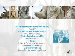 DESU Ressources humaines et Coaching
                 Paris VIII
   MBTI indicateur de personnalité
           Niv 2 -Certifiée Osiris
      Maître Praticienne en PNL
              certifiée NLPNL
                  IFACE
   Institut de Formation d'animateurs et
         Consultants en Entreprises
          Micro-informatique
   Conception – Formation - Multimédia
 
