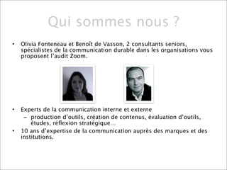 Qui sommes nous ?
•   Olivia Fonteneau et Benoît de Vasson, 2 consultants seniors,
    spécialistes de la communication durable dans les organisations vous
    proposent l’audit Zoom.




•   Experts de la communication interne et externe
     – production d’outils, création de contenus, évaluation d’outils,
        études, réﬂexion stratégique…
•   10 ans d’expertise de la communication auprès des marques et des
    institutions.
 
