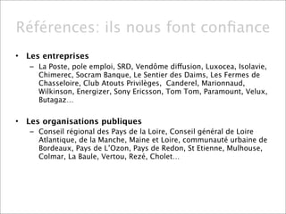 Références: ils nous font conﬁance
•   Les entreprises
    – La Poste, pole emploi, SRD, Vendôme diffusion, Luxocea, Isolavie,
      Chimerec, Socram Banque, Le Sentier des Daims, Les Fermes de
      Chasseloire, Club Atouts Privilèges, Canderel, Marionnaud,
      Wilkinson, Energizer, Sony Ericsson, Tom Tom, Paramount, Velux,
      Butagaz…


•   Les organisations publiques
    – Conseil régional des Pays de la Loire, Conseil général de Loire
      Atlantique, de la Manche, Maine et Loire, communauté urbaine de
      Bordeaux, Pays de L’Ozon, Pays de Redon, St Etienne, Mulhouse,
      Colmar, La Baule, Vertou, Rezé, Cholet…
 