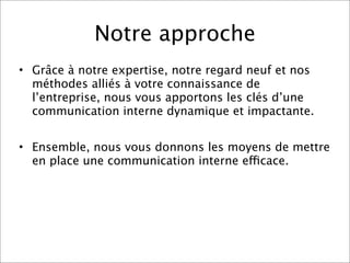 Notre approche
• Grâce à notre expertise, notre regard neuf et nos
  méthodes alliés à votre connaissance de
  l’entreprise, nous vous apportons les clés d’une
  communication interne dynamique et impactante.


• Ensemble, nous vous donnons les moyens de mettre
  en place une communication interne efficace.
 