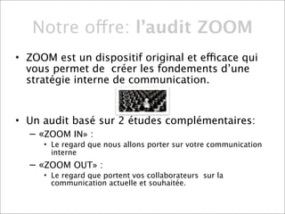 Notre offre: l’audit ZOOM
• ZOOM est un dispositif original et efficace qui
  vous permet de créer les fondements d’une
  stratégie interne de communication.


• Un audit basé sur 2 études complémentaires:
  – «ZOOM IN» :
     • Le regard que nous allons porter sur votre communication
       interne
  – «ZOOM OUT» :
     • Le regard que portent vos collaborateurs sur la
       communication actuelle et souhaitée.
 