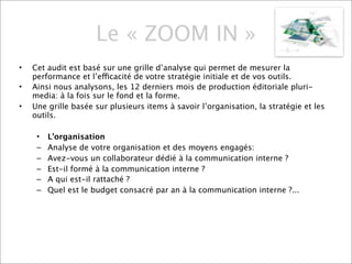 Le « ZOOM IN »
•   Cet audit est basé sur une grille d’analyse qui permet de mesurer la
    performance et l’efficacité de votre stratégie initiale et de vos outils.
•   Ainsi nous analysons, les 12 derniers mois de production éditoriale pluri-
    media: à la fois sur le fond et la forme.
•   Une grille basée sur plusieurs items à savoir l’organisation, la stratégie et les
    outils.

     •   L’organisation
     –   Analyse de votre organisation et des moyens engagés:
     –   Avez-vous un collaborateur dédié à la communication interne ?
     –   Est-il formé à la communication interne ?
     –   A qui est-il rattaché ?
     –   Quel est le budget consacré par an à la communication interne ?...
 