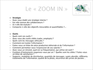 Le « ZOOM IN »
•   Stratégie
–   Avez-vous établi une stratégie interne ?
–   Est-elle connue des collaborateurs ?
–   A-t-elle été évaluée ?
–   Comporte-t-elle des objectifs mesurables et quantiﬁables ?...


•   Outils
–   Quels sont vos outils ?
–   Avez-vous des outils ciblés (cadre, employés) ?
–   Quels sont les messages véhiculés ?
–   Comment est traitée l’information ?
–   Faites-vous un bilan de votre production éditoriale et de l’information ?
–   Comment permettez-vous l’expression de vos salariés ?
–   Avez-vous un intranet, quel est sa fréquentation, qui utilise cet outil ?
–   Combien d’événements organisez-vous par an ? Quelles sont les cibles ? Faites-vous
    un bilan de satisfaction ?
–   Supports, modalités de distribution, quantités de messages, sujets abordés, différents
    traitements de l’information, qualité de la photo, récurrence des prises de paroles…
 
