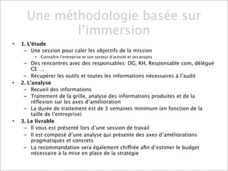 Une méthodologie basée sur
             l’immersion
•   1. L’étude
     – Une session pour caler les objectifs de la mission
         •   Connaître l’entreprise et son secteur d’activité et ses projets
     – Des rencontres avec des responsables: DG, RH, Responsable com, délégué
         CE….
     – Récupérer les outils et toutes les informations nécessaires à l’audit
•   2. L’analyse
     – Recueil des informations
     – Traitement de la grille, analyse des informations produites et de la
         réﬂexion sur les axes d’amélioration
     – La durée de traitement est de 3 semaines minimum (en fonction de la
         taille de l’entreprise)
•   3. Le livrable
     – Il vous est présenté lors d’une session de travail
     – Il est composé d’une analyse qui présente des axes d’améliorations
         pragmatiques et concrets
     – La recommandation sera également chiffrée aﬁn d’estimer le budget
         nécessaire à la mise en place de la stratégie
 