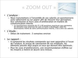 « ZOOM OUT »
• L’analyse :
   – Nous transmettons à l’ensemble de vos salariés un questionnaire
     auto-administré ou sur papier aﬁn de mesurer leur perception,
     leur satisfaction et leurs axes d’amélioration en matière de
     communication interne.
      • Ce questionnaire anonyme de 25 à 40 questions maximum vous permettra
        de connaître avec précision les axes et outils à développer selon les
        destinataires même de votre communication interne, c’est à dire vos salariés.
• L’étude :
   – Délais de traitement : 3 semaines environ

• Le rapport :
   – Il comprend les résultats commentés qui vont apparaître à l’issue
     de l’analyse, le niveau de satisfaction de vos employés, les
     éléments positifs déjà acquis et ceux qui doivent être optimisés.
   – Pour les axes d’améliorations, une recommandation chiffrée sur
     les moyens à mettre en œuvre sera incluse.
 