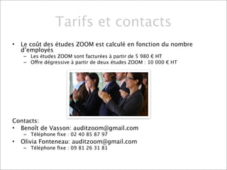 Tarifs et contacts
•   Le coût des études ZOOM est calculé en fonction du nombre
    d’employés
    – Les études ZOOM sont facturées à partir de 5 980 € HT
    – Offre dégressive à partir de deux études ZOOM : 10 000 € HT




Contacts:
• Benoît de Vasson: auditzoom@gmail.com
    – Téléphone ﬁxe : 02 40 85 87 97
•   Olivia Fonteneau: auditzoom@gmail.com
    – Téléphone ﬁxe : 09 81 26 31 81
 