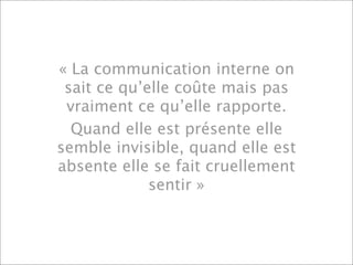 « La communication interne on
 sait ce qu’elle coûte mais pas
 vraiment ce qu’elle rapporte.
  Quand elle est présente elle
semble invisible, quand elle est
absente elle se fait cruellement
             sentir »
 