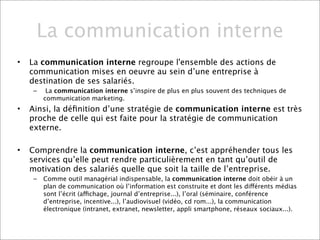 La communication interne
•   La communication interne regroupe l'ensemble des actions de
    communication mises en oeuvre au sein d’une entreprise à
    destination de ses salariés.
     –    La communication interne s’inspire de plus en plus souvent des techniques de
         communication marketing.
•   Ainsi, la déﬁnition d’une stratégie de communication interne est très
    proche de celle qui est faite pour la stratégie de communication
    externe.

•   Comprendre la communication interne, c’est appréhender tous les
    services qu’elle peut rendre particulièrement en tant qu’outil de
    motivation des salariés quelle que soit la taille de l’entreprise.
     –   Comme outil managérial indispensable, la communication interne doit obéir à un
         plan de communication où l’information est construite et dont les différents médias
         sont l’écrit (affichage, journal d’entreprise...), l’oral (séminaire, conférence
         d’entreprise, incentive...), l’audiovisuel (vidéo, cd rom...), la communication
         électronique (intranet, extranet, newsletter, appli smartphone, réseaux sociaux...).
 
 