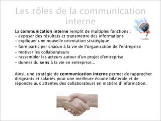 Les rôles de la communication
            interne
La communication interne remplit de multiples fonctions :
- exposer des résultats et transmettre des informations
- expliquer une nouvelle orientation stratégique
- faire participer chacun à la vie de l’organisation de l’entreprise
- motiver les collaborateurs
- rassembler les acteurs autour d'un projet d'entreprise
- donner du sens à la vie en entreprise...

Ainsi, une stratégie de communication interne permet de rapprocher
dirigeants et salariés pour une meilleure écoute bilatérale et de
répondre aux attentes des collaborateurs en matière d’information.
 