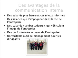 Des avantages de la
        communication interne
• Des salariés plus heureux car mieux informés
• Des salariés qui s’impliquent dans la vie de
  l’entreprise
• Des salariés « ambassadeurs » qui véhiculent
  l’image de l’entreprise
• Des performances accrues de l’entreprise
• Un véritable outil de management pour les
  dirigeants
 