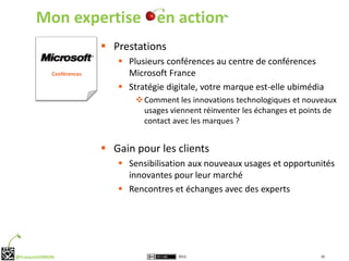 Mon expertise en action
                             Prestations
                                Plusieurs conférences au centre de conférences
              Conférences        Microsoft France
                                Stratégie digitale, votre marque est-elle ubimédia
                                    Comment les innovations technologiques et nouveaux
                                     usages viennent réinventer les échanges et points de
                                     contact avec les marques ?


                             Gain pour les clients
                                Sensibilisation aux nouveaux usages et opportunités
                                 innovantes pour leur marché
                                Rencontres et échanges avec des experts




@FrançoisVERRON                               2012                                  10
 