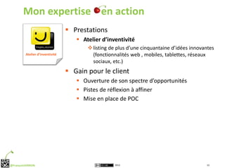 Mon expertise en action
                                  Prestations
                                     Atelier d’inventivité
                                         listing de plus d’une cinquantaine d’idées innovantes
         Atelier d’inventivité            (fonctionnalités web , mobiles, tablettes, réseaux
                                          sociaux, etc.)
                                  Gain pour le client
                                     Ouverture de son spectre d’opportunités
                                     Pistes de réflexion à affiner
                                     Mise en place de POC




@FrançoisVERRON                                    2012                                    13
 