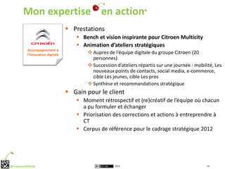 Mon expertise en action
                                   Prestations
                                      Bench et vision inspirante pour Citroen Multicity
                                      Animation d’ateliers stratégiques
          Accompagnement à
          l’Innovation digitale           Aupres de l’équipe digitale du groupe Citroen (20
                                           personnes)
                                          Succession d’ateliers répartis sur une journée : mobilité, Les
                                           nouveaux points de contacts, social media, e-commerce,
                                           cible Les jeunes, cible Les pros
                                          Synthèse et recommandations stratégique
                                   Gain pour le client
                                      Moment rétrospectif et (re)créatif de l’équipe où chacun
                                       a pu formuler et échanger
                                      Priorisation des corrections et actions à entreprendre à
                                       CT
                                      Corpus de référence pour le cadrage stratégique 2012




@FrançoisVERRON                                       2012                                       14
 