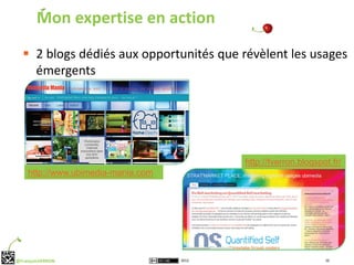 Mon expertise en action
   2 blogs dédiés aux opportunités que révèlent les usages
    émergents




                                           http://fverron.blogspot.fr/
    http://www.ubimedia-mania.com




@FrançoisVERRON                     2012                         16
 