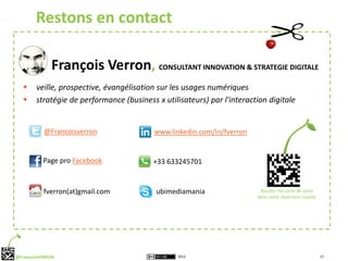 Restons en contact

              François Verron, CONSULTANT INNOVATION & STRATEGIE DIGITALE
       veille, prospective, évangélisation sur les usages numériques
       stratégie de performance (business x utilisateurs) par l'interaction digitale


           @Francoisverron                 www.linkedin.com/in/fverron


          Page pro Facebook               +33 633245701


          fverron(at)gmail.com             ubimediamania                  Ajoutez ma carte de visite
                                                                         dans votre répertoire mobile




@FrançoisVERRON                                   2012                                                  17
 