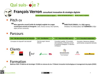 Qui suis- je ?
    François Verron consultant innovation & stratégie digitale
    11 ans d’expérience dans le digital    Autour de Nantes & Paris     44 ans, marié, 2 enfants



   Pitch cv
               Mon approche conseil (veille & stratégie) englobe les usages                             DIRECTEUR CONSEIL chez SQLI agency ,
               numériques actuels et émergents (web, réseaux sociaux, lieux hybrides,                   initiateur et ambassadeur de l’UBIMEDIA à SQLI
               objets /écrans connectés)



   Parcours
        1994 : Cité des sciences et de l’industrie     1999 : Cmc/Startem                2001: Keenvision/SQLI agency        2012: Consultant indépendant

        Concepteur de dispositif ludo éducatif         Chef de projet Internet          Consultant usability  Consultant    Innovation, Xperiences digitales
                                                       intranet                         web marketing  Directeur conseil    performantes, prospective ubimedia
                                                                                        e-marketing stratégique  Planneur
                                                                                        stratégique


   Clients


   Formation
        Maitrise d’AES  Maîtrise de Sociologie  DESS en sciences du Jeu  Master Innovation technologique et management de projets (ESIEE)




@FrançoisVERRON                                                                  2012                                                              4
 