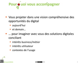 Pour uoi vous accompagner


   Vous projeter dans une vision compréhensive des
    opportunités du digital
          aujourd’hui
          et demain…
   … pour imaginer avec vous des solutions digitales
    conciliant
          intérêts business/métier
          intérêts utilisateur
          contextes de l’usage



@FrançoisVERRON                       2012              5
 