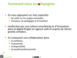 Comment vous acc mpagner

   En vous appuyant sur mes capacités
          de veille sur les usages connectés,
          d’analyse, de pédagogie et d’invention

   renforcées par une culture emarketing et d’innovation
    dans le digital forgée en agence web et auprès de clients
    grands comptes.

   En instaurant une collaboration dans
            la confiance,
            la proximité,
            la disponibilité
            de qualité professionnelle


@FrançoisVERRON                           2012              6
 