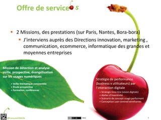 Offre de service

      2 Missions, des prestations (sur Paris, Nantes, Bora-bora)
         J’interviens auprès des Directions innovation, marketing ,
          communication, ecommerce, informatique des grandes et
          moyennes entreprises

Mission de détection et analyse
veille, prospective, évangélisation
sur les usages numériques
                                             Stratégie de performance
      + Veille thématique commentée          (business x utilisateurs) par
      + Étude prospective                    l'interaction digitale
      + Formation, conférences
                                               + Strategic time-line (vision digitale)
                                               + Atelier d’inventivité
                                               + Scénario de concept-usage performant
                                               + Conception user-centred wireframes




   @FrançoisVERRON                    2012                                               7
 