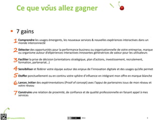 Ce que vous allez gagner

   7 gains
     1 Comprendre les usages émergents, les nouveaux services & nouvelles expériences interactives dans un
       monde interconnecté

     2 Détecter des opportunités pour la performance business ougénératrices de valeurvotre entreprise, marque
       ou organisme autour d’eXperiences interactives innovantes
                                                                 organisationnelle de
                                                                                       pour les utilisateurs

     3 Faciliter la prise de décision (orientations stratégiques, plan d’actions, investissement, recrutement,
       formation, partenariat…)

     4 Sensibiliser et fédérer votre équipe autour des enjeux de l’innovation digitale et des usages qu’elle permet
     5 Etoffer ponctuellement ou en continu votre sphère d’influence en intégrant mon offre en marque blanche
     6 Lancer, initier des expérimentations (Proof of concept) avec l’appui de partenaires issus de mon réseau et
       votre réseau

     7 Construire une relation de proximité, de confiance et de qualité professionnelle en faisant appel à mes
       services




@FrançoisVERRON                                           2012                                                9
 